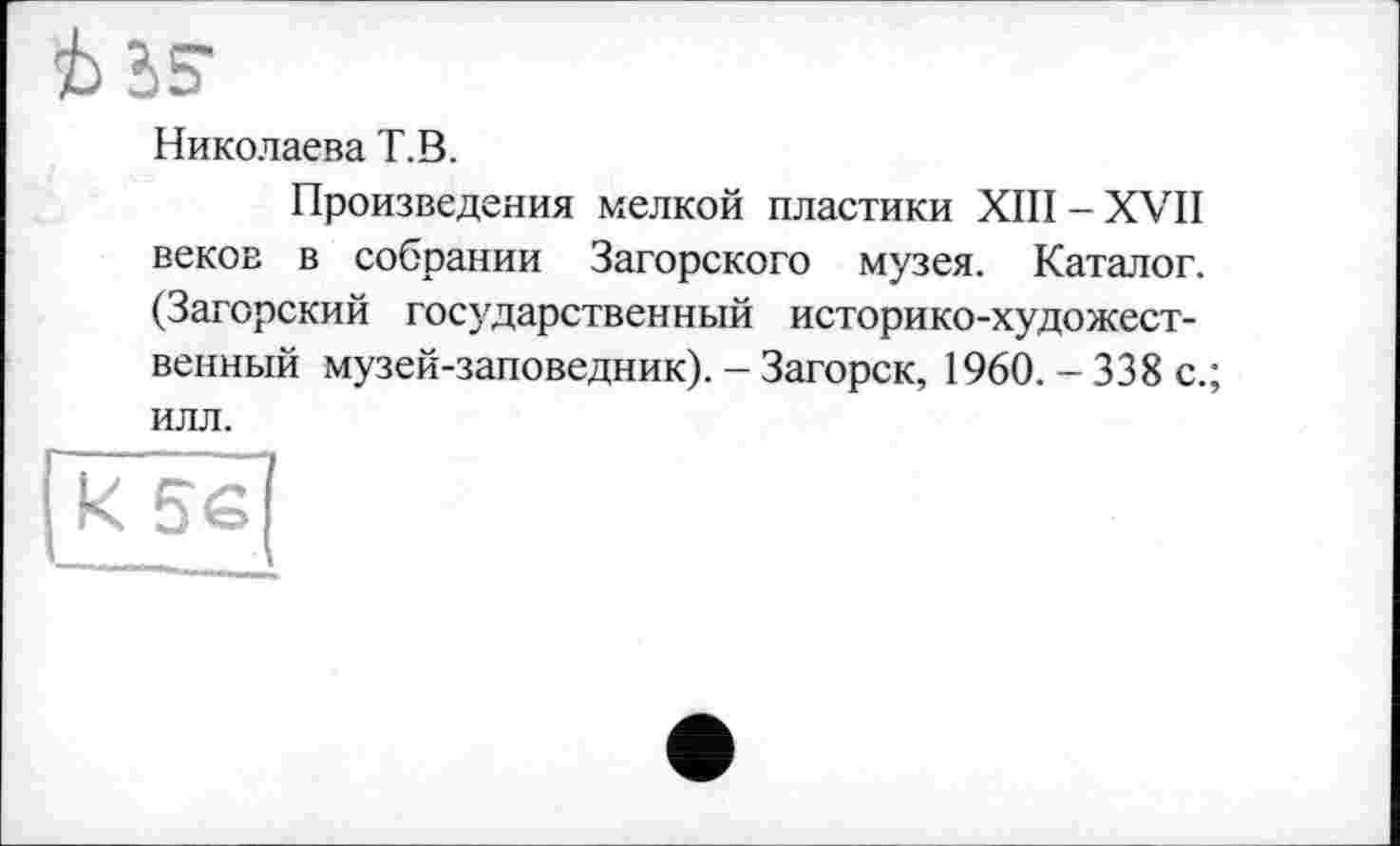 ﻿iS
Николаева T.В.
Произведения мелкой пластики XIII-XVII веков в собрании Загорского музея. Каталог. (Загорский государственный историко-художественный музей-заповедник). - Загорск, 1960. - 338 с.; илл.